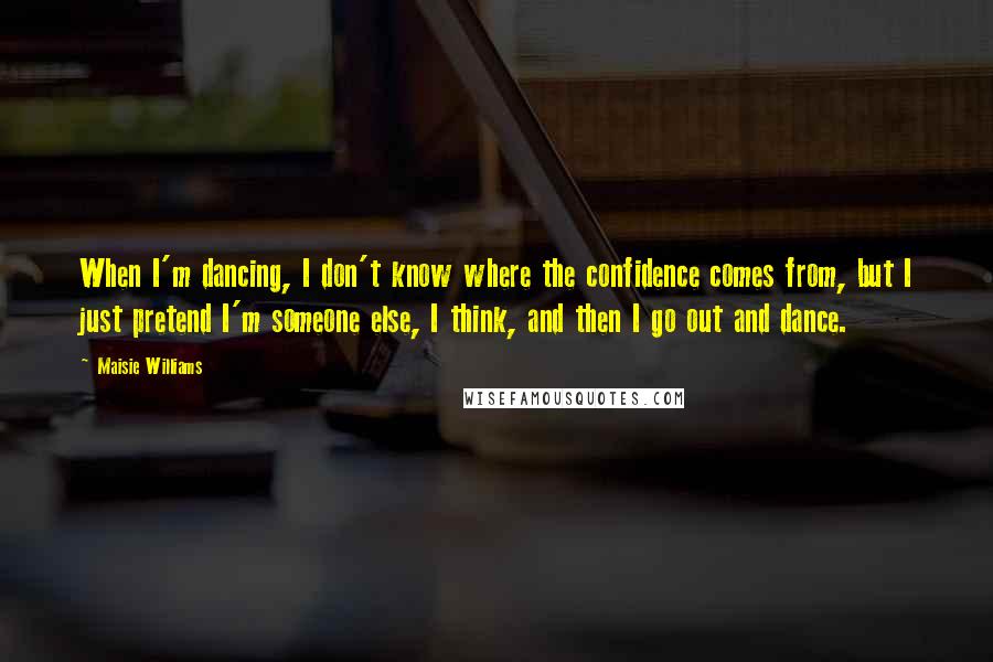 Maisie Williams Quotes: When I'm dancing, I don't know where the confidence comes from, but I just pretend I'm someone else, I think, and then I go out and dance.