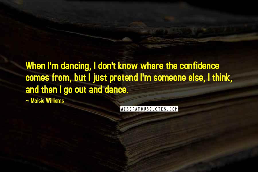 Maisie Williams Quotes: When I'm dancing, I don't know where the confidence comes from, but I just pretend I'm someone else, I think, and then I go out and dance.