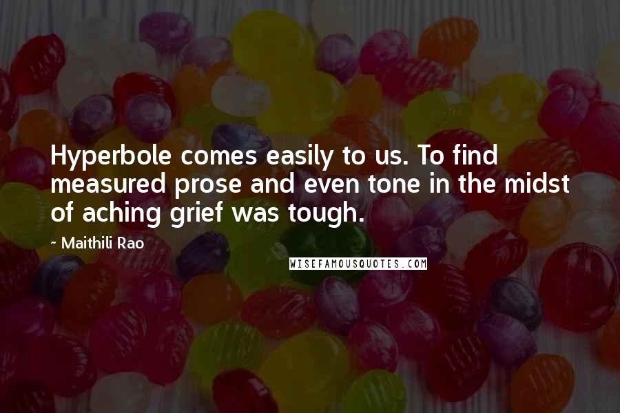 Maithili Rao Quotes: Hyperbole comes easily to us. To find measured prose and even tone in the midst of aching grief was tough.