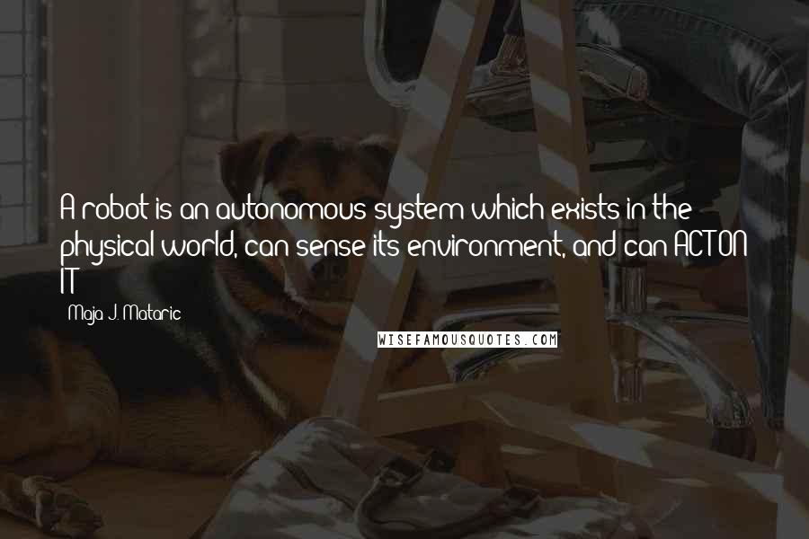 Maja J. Mataric Quotes: A robot is an autonomous system which exists in the physical world, can sense its environment, and can ACT ON IT