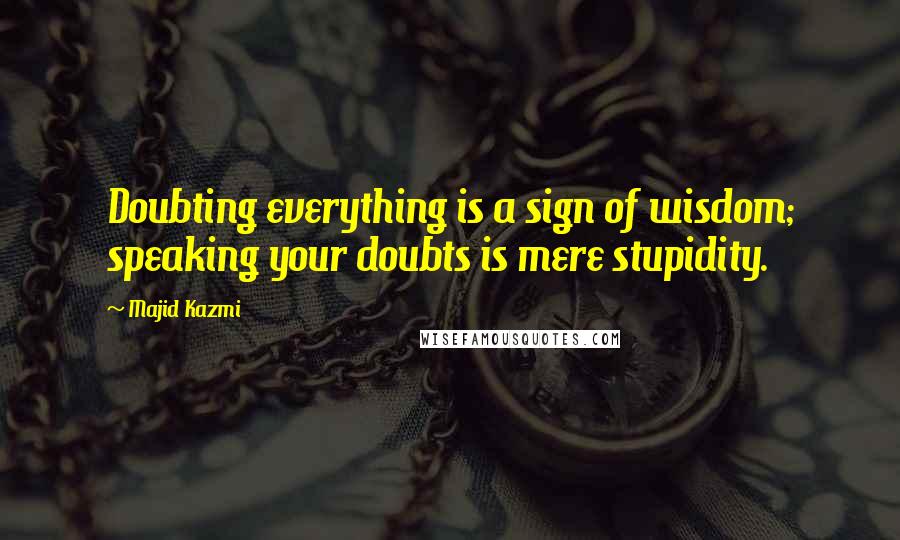 Majid Kazmi Quotes: Doubting everything is a sign of wisdom; speaking your doubts is mere stupidity.