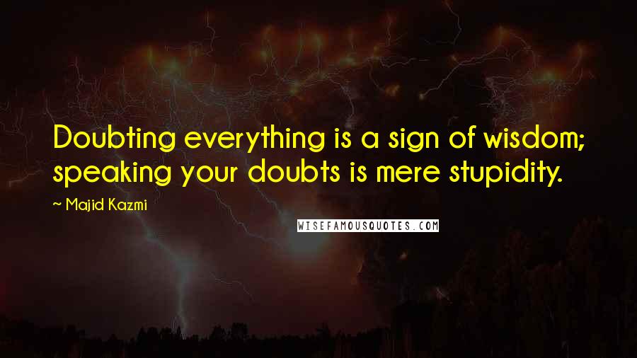 Majid Kazmi Quotes: Doubting everything is a sign of wisdom; speaking your doubts is mere stupidity.