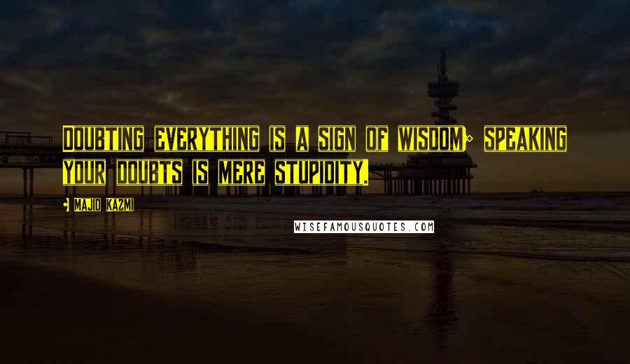 Majid Kazmi Quotes: Doubting everything is a sign of wisdom; speaking your doubts is mere stupidity.