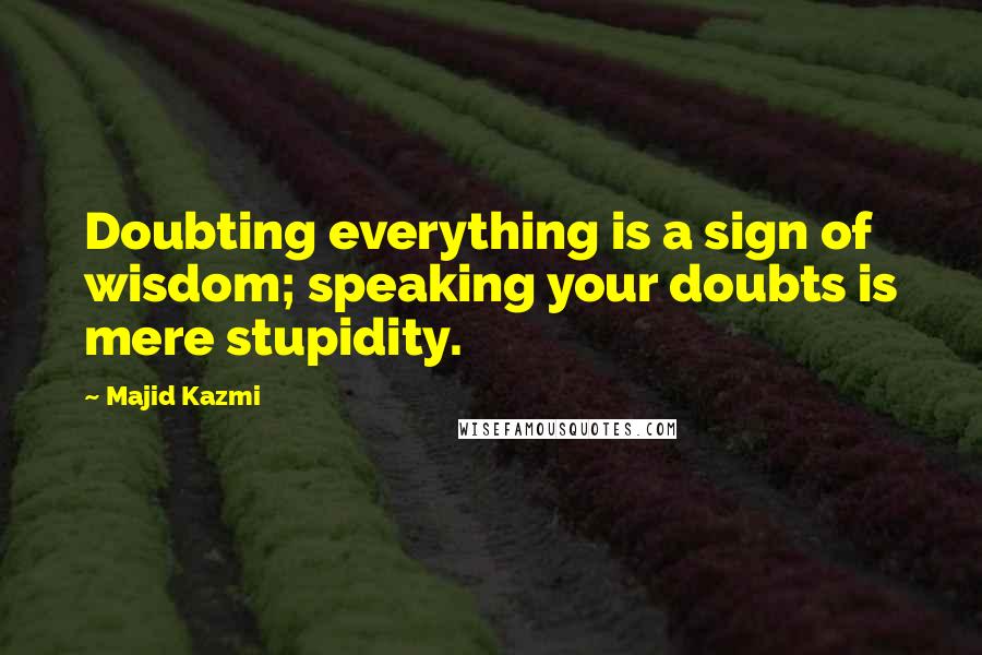 Majid Kazmi Quotes: Doubting everything is a sign of wisdom; speaking your doubts is mere stupidity.