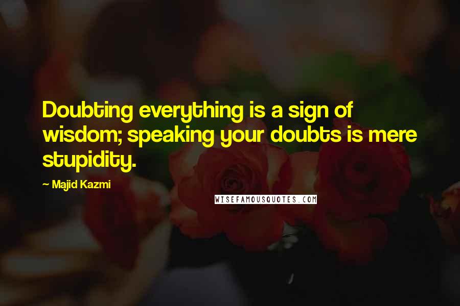 Majid Kazmi Quotes: Doubting everything is a sign of wisdom; speaking your doubts is mere stupidity.