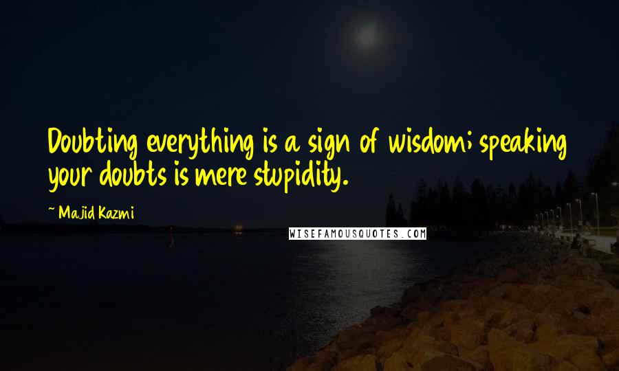 Majid Kazmi Quotes: Doubting everything is a sign of wisdom; speaking your doubts is mere stupidity.