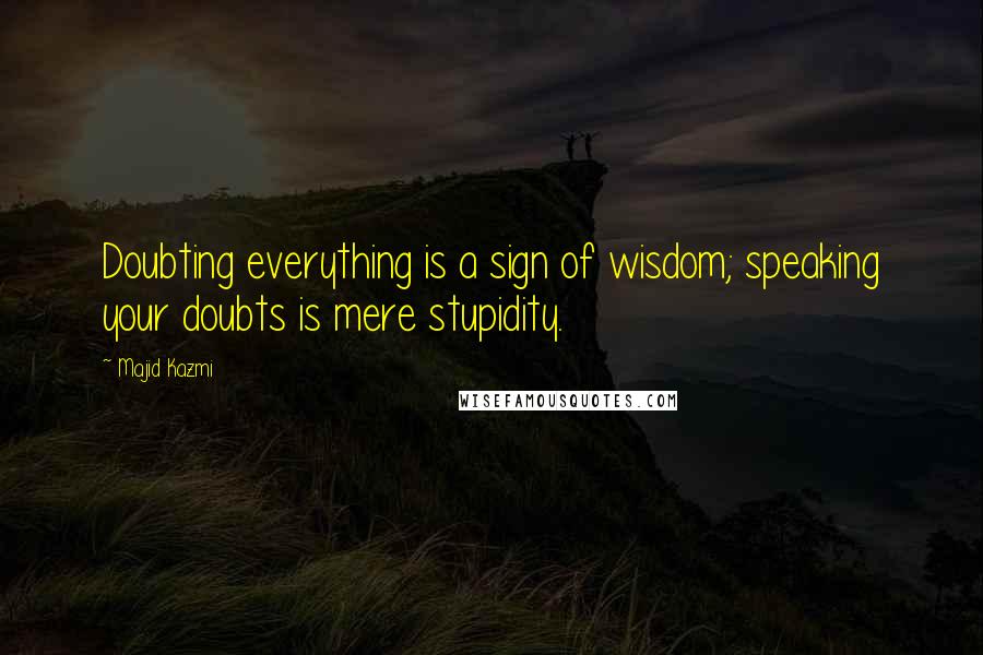 Majid Kazmi Quotes: Doubting everything is a sign of wisdom; speaking your doubts is mere stupidity.