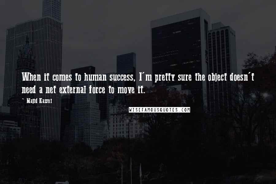 Majid Kazmi Quotes: When it comes to human success, I'm pretty sure the object doesn't need a net external force to move it.