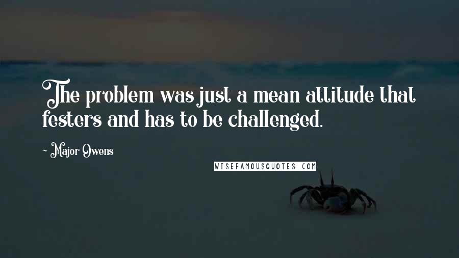 Major Owens Quotes: The problem was just a mean attitude that festers and has to be challenged.