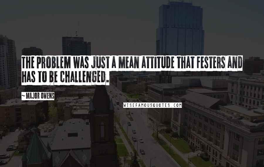 Major Owens Quotes: The problem was just a mean attitude that festers and has to be challenged.