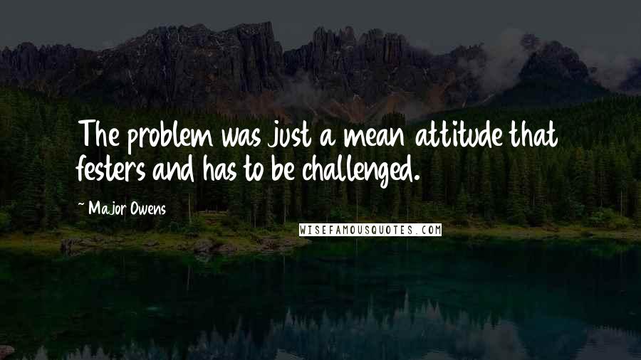 Major Owens Quotes: The problem was just a mean attitude that festers and has to be challenged.