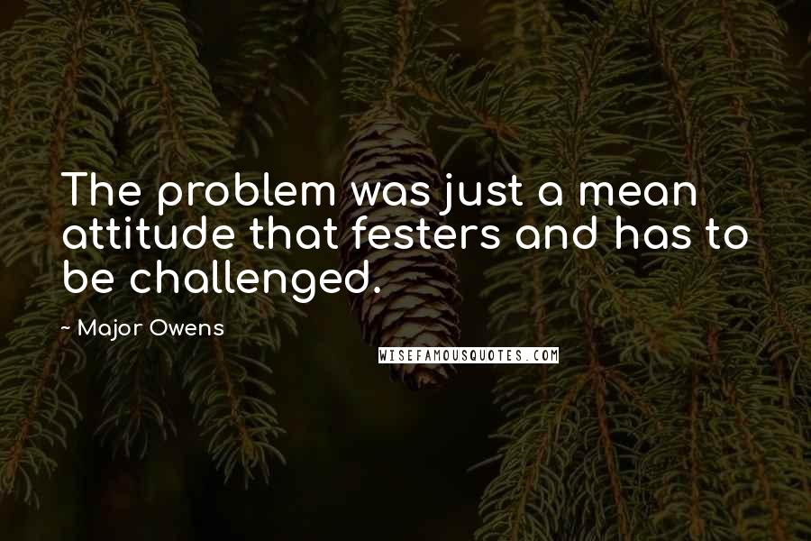 Major Owens Quotes: The problem was just a mean attitude that festers and has to be challenged.