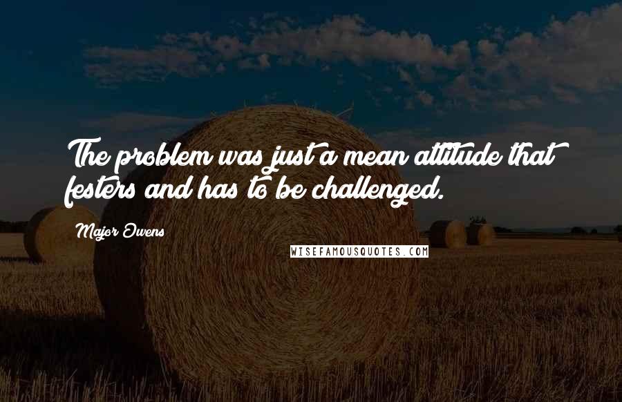 Major Owens Quotes: The problem was just a mean attitude that festers and has to be challenged.