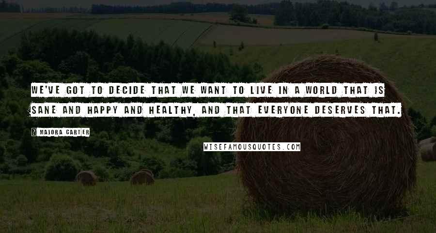 Majora Carter Quotes: We've got to decide that we want to live in a world that is sane and happy and healthy, and that everyone deserves that.