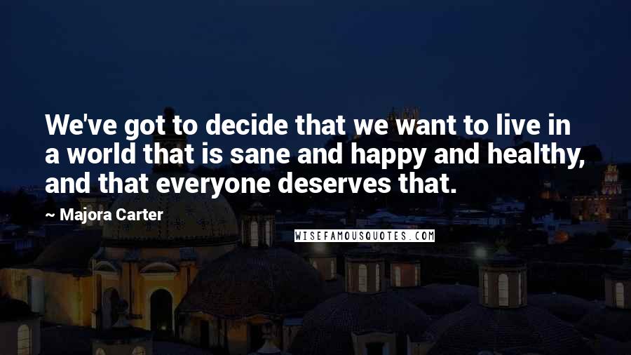 Majora Carter Quotes: We've got to decide that we want to live in a world that is sane and happy and healthy, and that everyone deserves that.