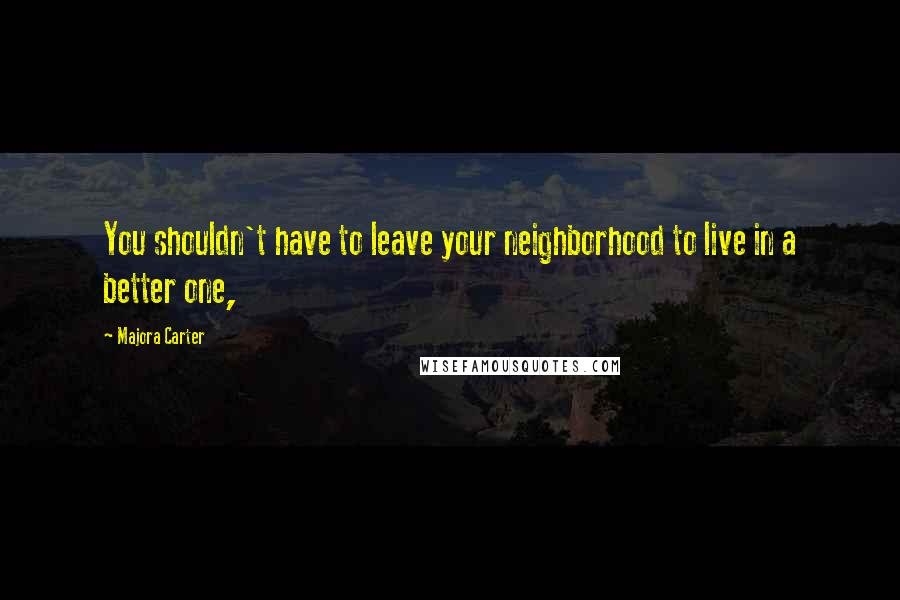 Majora Carter Quotes: You shouldn't have to leave your neighborhood to live in a better one,