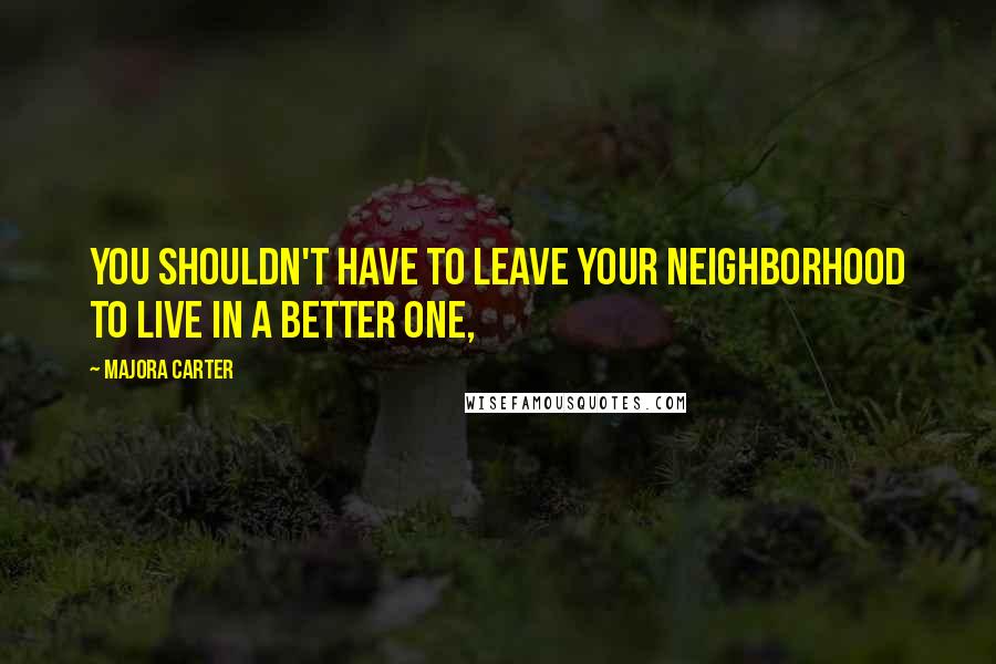 Majora Carter Quotes: You shouldn't have to leave your neighborhood to live in a better one,