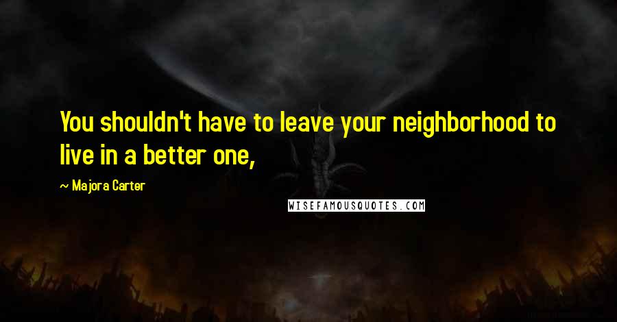 Majora Carter Quotes: You shouldn't have to leave your neighborhood to live in a better one,