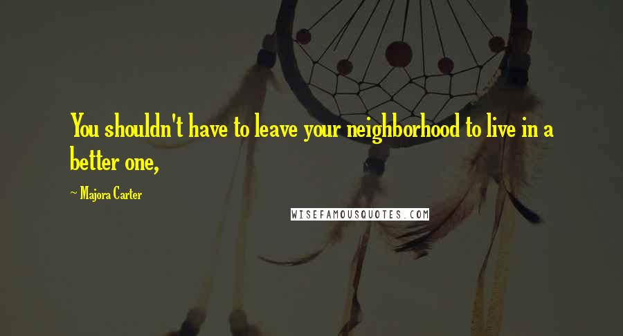 Majora Carter Quotes: You shouldn't have to leave your neighborhood to live in a better one,