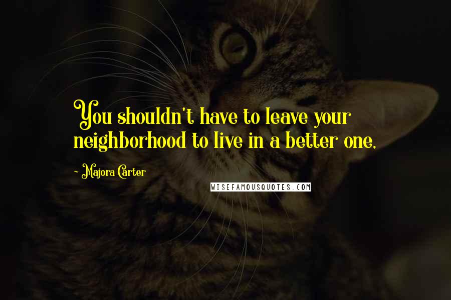 Majora Carter Quotes: You shouldn't have to leave your neighborhood to live in a better one,