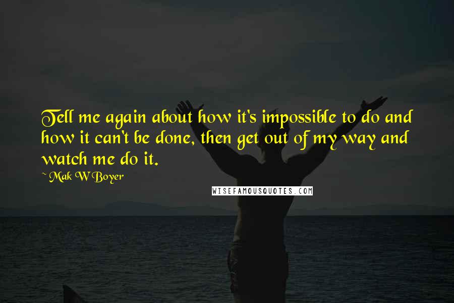 Mak W Boyer Quotes: Tell me again about how it's impossible to do and how it can't be done, then get out of my way and watch me do it.