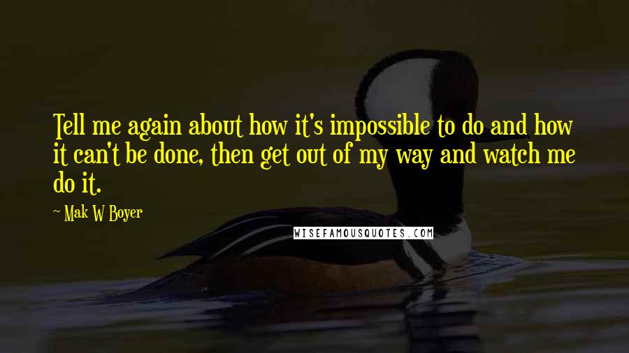 Mak W Boyer Quotes: Tell me again about how it's impossible to do and how it can't be done, then get out of my way and watch me do it.