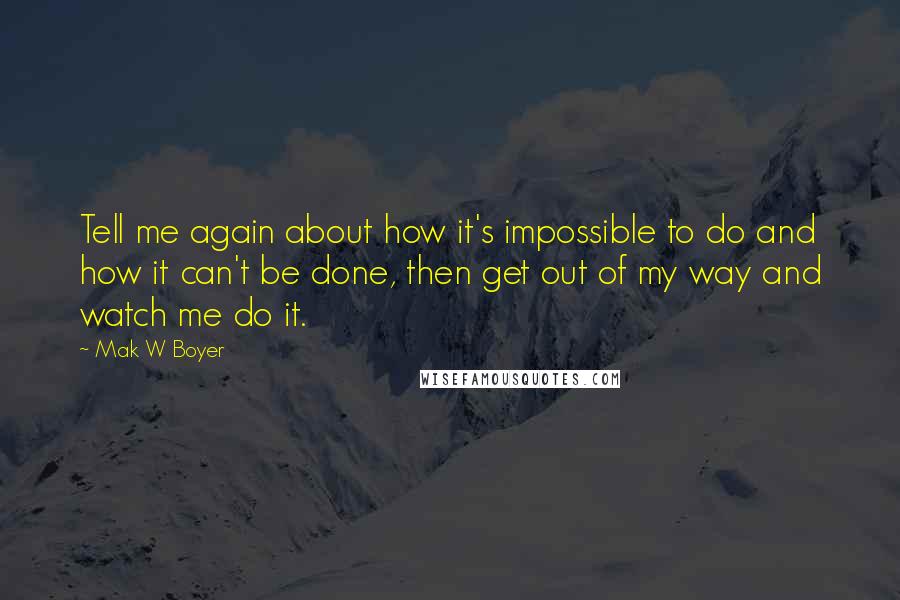 Mak W Boyer Quotes: Tell me again about how it's impossible to do and how it can't be done, then get out of my way and watch me do it.