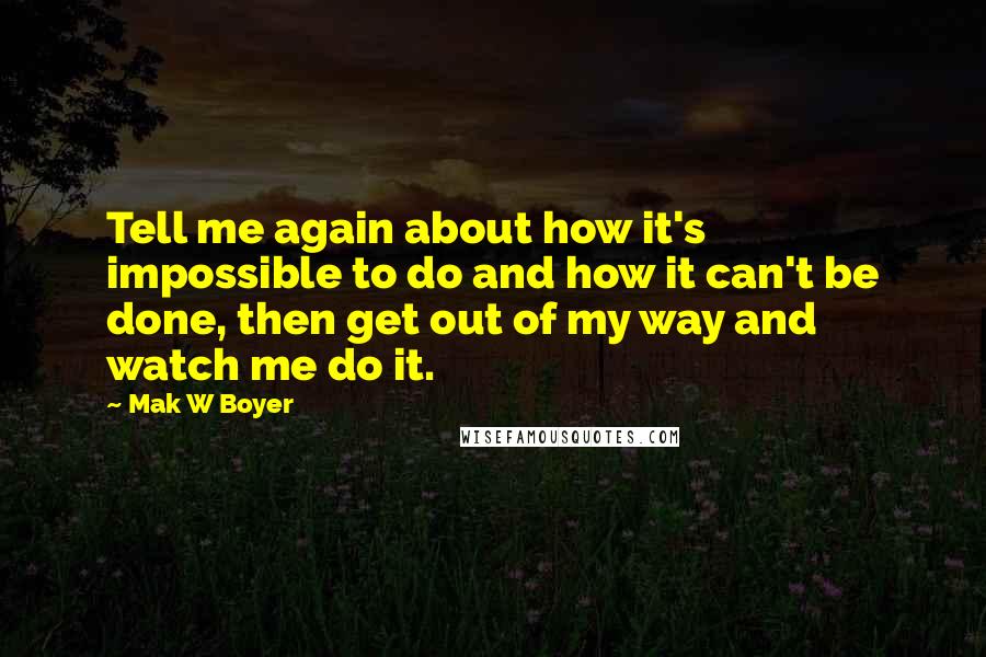 Mak W Boyer Quotes: Tell me again about how it's impossible to do and how it can't be done, then get out of my way and watch me do it.