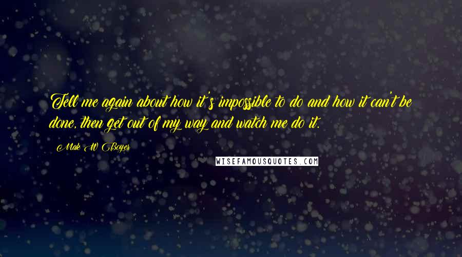 Mak W Boyer Quotes: Tell me again about how it's impossible to do and how it can't be done, then get out of my way and watch me do it.