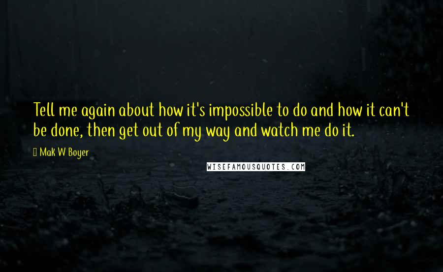 Mak W Boyer Quotes: Tell me again about how it's impossible to do and how it can't be done, then get out of my way and watch me do it.