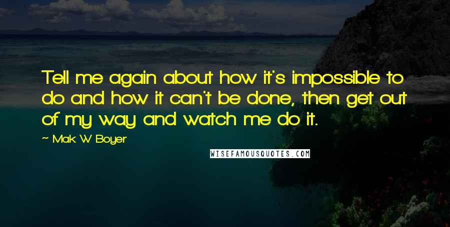 Mak W Boyer Quotes: Tell me again about how it's impossible to do and how it can't be done, then get out of my way and watch me do it.