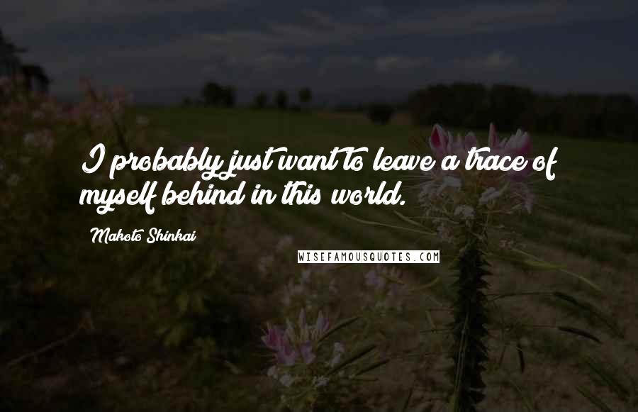 Makoto Shinkai Quotes: I probably just want to leave a trace of myself behind in this world.