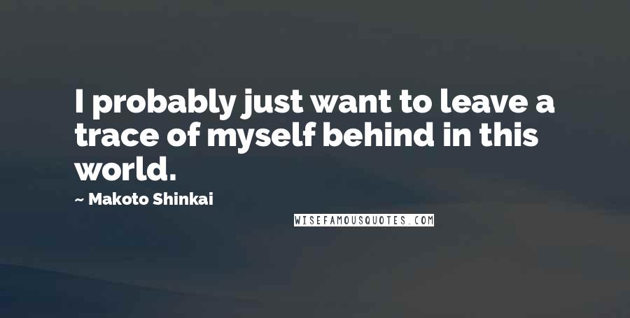 Makoto Shinkai Quotes: I probably just want to leave a trace of myself behind in this world.