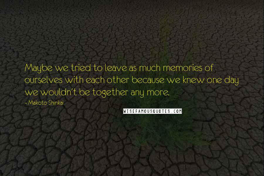 Makoto Shinkai Quotes: Maybe we tried to leave as much memories of ourselves with each other because we knew one day we wouldn't be together any more.