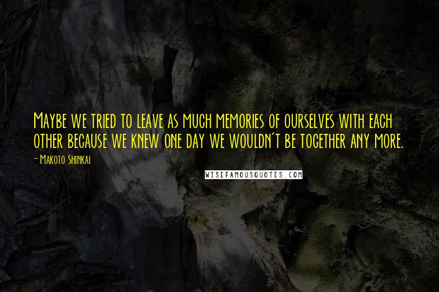 Makoto Shinkai Quotes: Maybe we tried to leave as much memories of ourselves with each other because we knew one day we wouldn't be together any more.