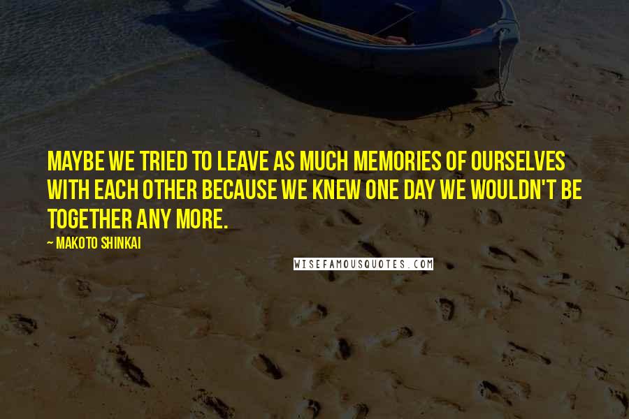 Makoto Shinkai Quotes: Maybe we tried to leave as much memories of ourselves with each other because we knew one day we wouldn't be together any more.