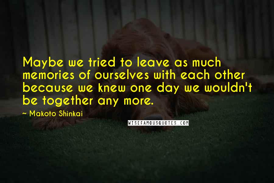 Makoto Shinkai Quotes: Maybe we tried to leave as much memories of ourselves with each other because we knew one day we wouldn't be together any more.