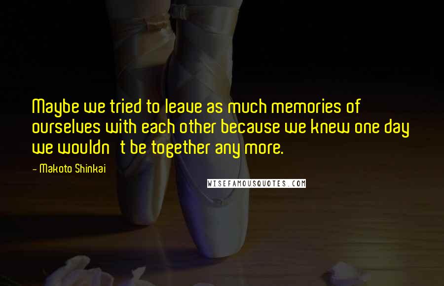 Makoto Shinkai Quotes: Maybe we tried to leave as much memories of ourselves with each other because we knew one day we wouldn't be together any more.