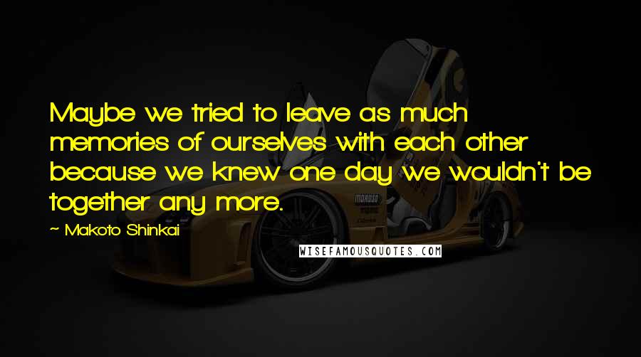 Makoto Shinkai Quotes: Maybe we tried to leave as much memories of ourselves with each other because we knew one day we wouldn't be together any more.