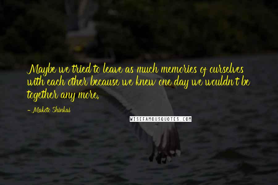 Makoto Shinkai Quotes: Maybe we tried to leave as much memories of ourselves with each other because we knew one day we wouldn't be together any more.