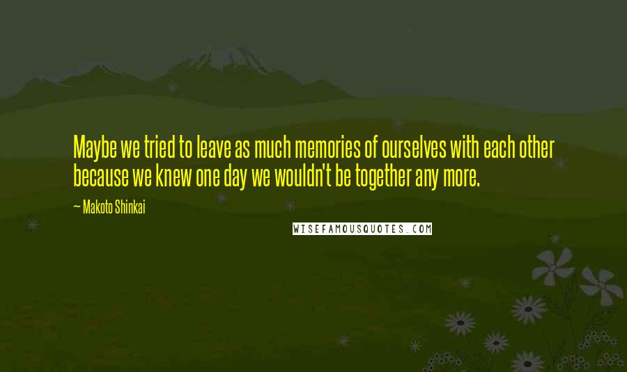 Makoto Shinkai Quotes: Maybe we tried to leave as much memories of ourselves with each other because we knew one day we wouldn't be together any more.