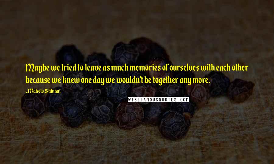 Makoto Shinkai Quotes: Maybe we tried to leave as much memories of ourselves with each other because we knew one day we wouldn't be together any more.
