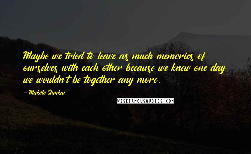 Makoto Shinkai Quotes: Maybe we tried to leave as much memories of ourselves with each other because we knew one day we wouldn't be together any more.