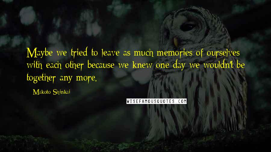 Makoto Shinkai Quotes: Maybe we tried to leave as much memories of ourselves with each other because we knew one day we wouldn't be together any more.