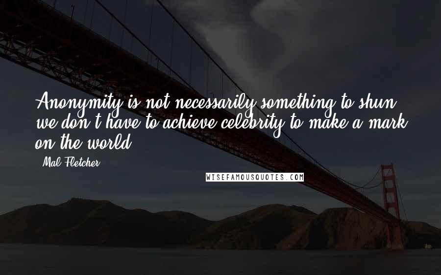 Mal Fletcher Quotes: Anonymity is not necessarily something to shun; we don't have to achieve celebrity to make a mark on the world.