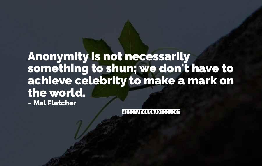 Mal Fletcher Quotes: Anonymity is not necessarily something to shun; we don't have to achieve celebrity to make a mark on the world.