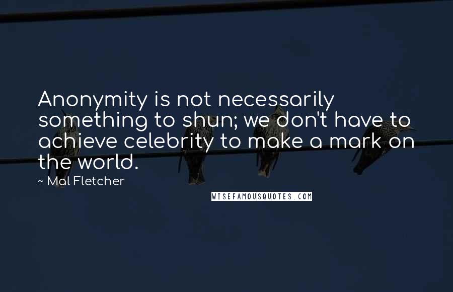 Mal Fletcher Quotes: Anonymity is not necessarily something to shun; we don't have to achieve celebrity to make a mark on the world.