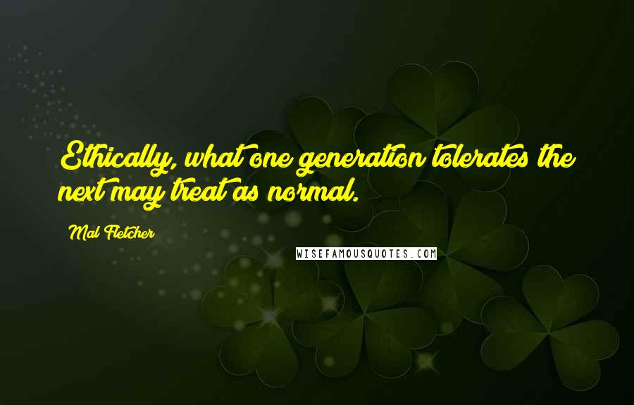 Mal Fletcher Quotes: Ethically, what one generation tolerates the next may treat as normal.