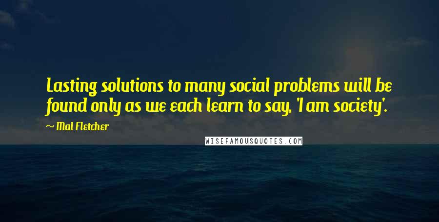 Mal Fletcher Quotes: Lasting solutions to many social problems will be found only as we each learn to say, 'I am society'.