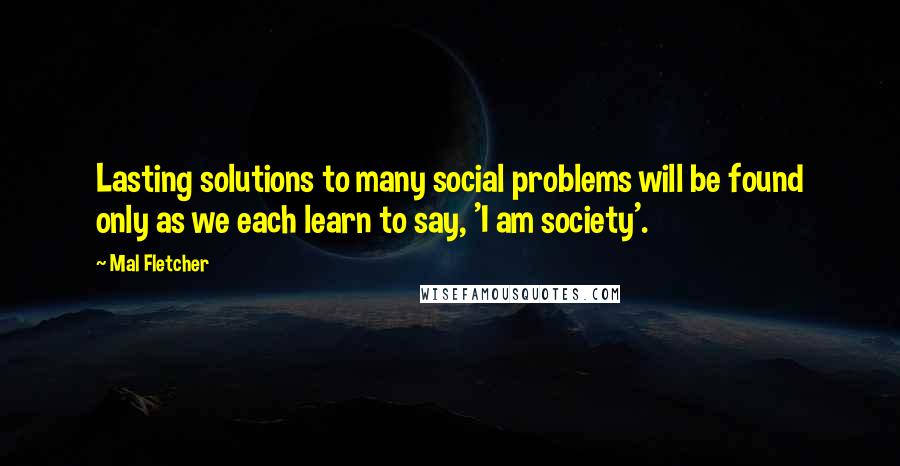Mal Fletcher Quotes: Lasting solutions to many social problems will be found only as we each learn to say, 'I am society'.